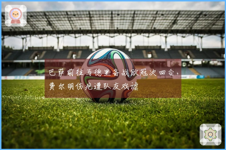 巴萨前往马德里备战欧冠次回合，费尔明伤疤遭队友戏谑