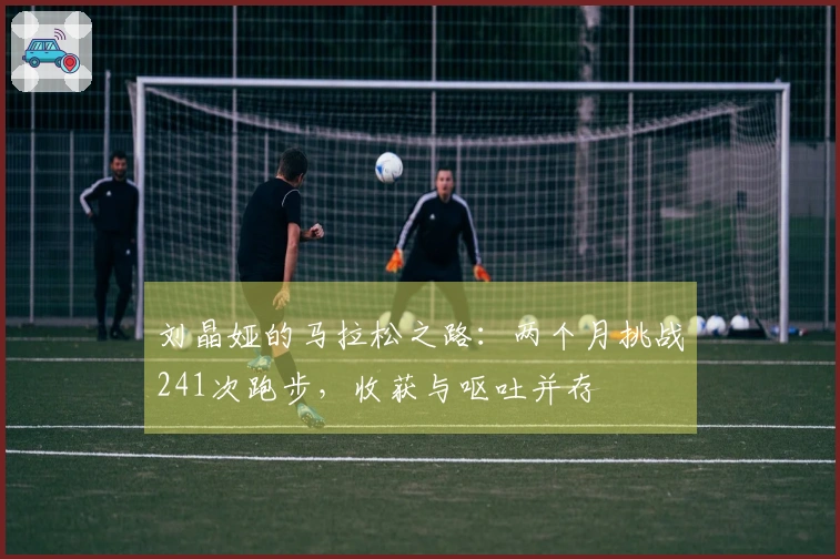 刘晶娅的马拉松之路：两个月挑战241次跑步，收获与呕吐并存