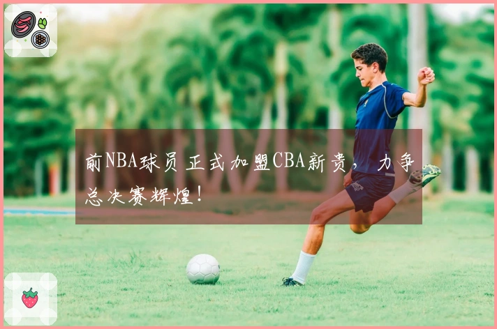 前NBA球员正式加盟CBA新贵，力争总决赛辉煌！