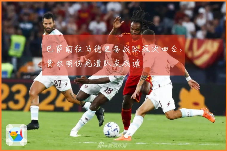 巴萨前往马德里备战欧冠次回合，费尔明伤疤遭队友戏谑