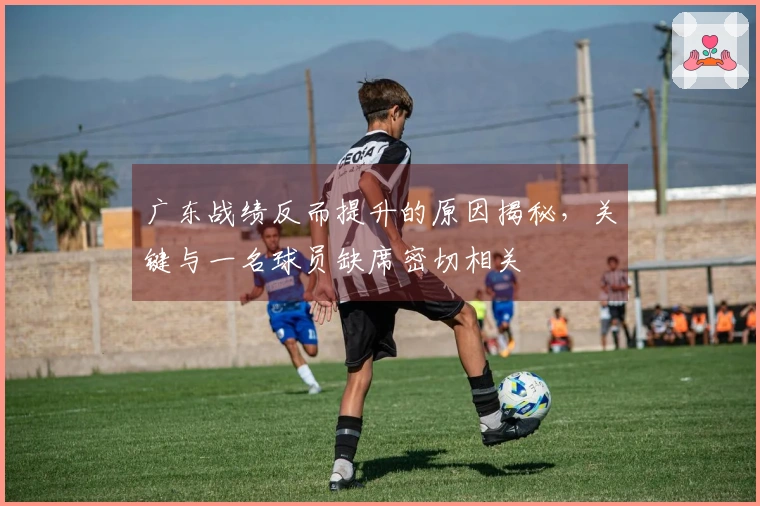 广东战绩反而提升的原因揭秘，关键与一名球员缺席密切相关