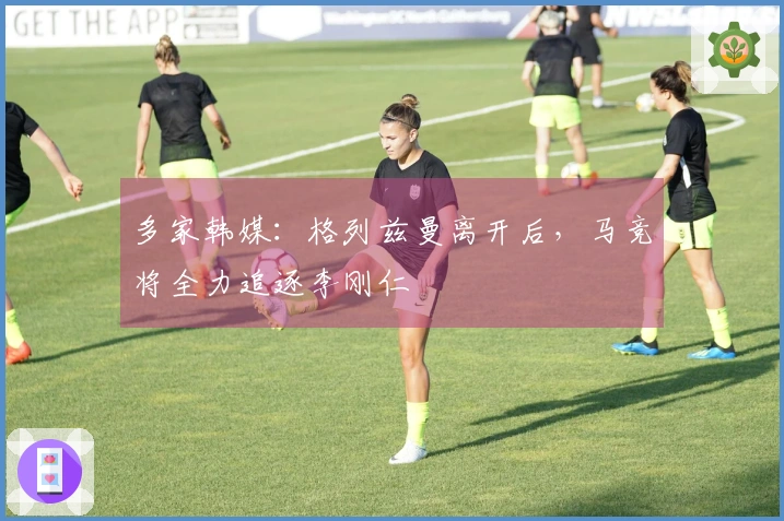 多家韩媒：格列兹曼离开后，马竞将全力追逐李刚仁