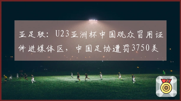 亚足联：U23亚洲杯中国观众冒用证件进媒体区，中国足协遭罚3750美元