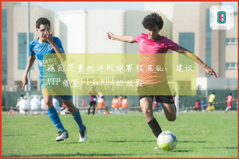 施瓦茨曼批评网球赛程混乱，建议ATP借鉴F1和NBA的经验