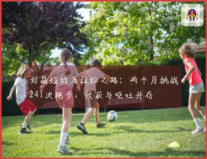 刘晶娅的马拉松之路：两个月挑战241次跑步，收获与呕吐并存