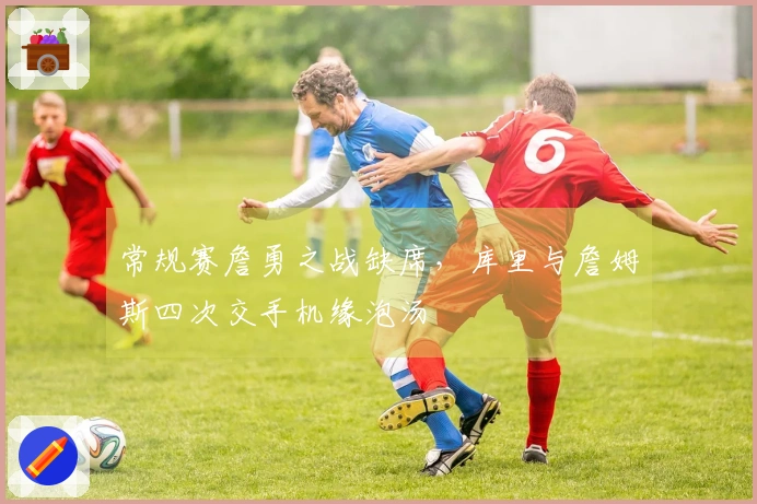 常规赛詹勇之战缺席，库里与詹姆斯四次交手机缘泡汤