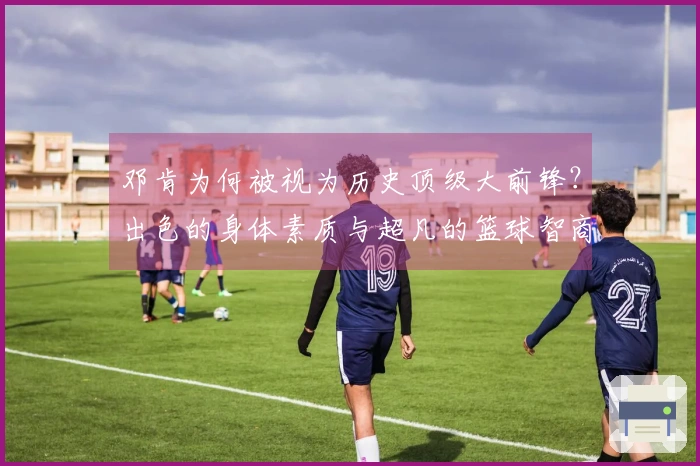 邓肯为何被视为历史顶级大前锋？出色的身体素质与超凡的篮球智商相结合