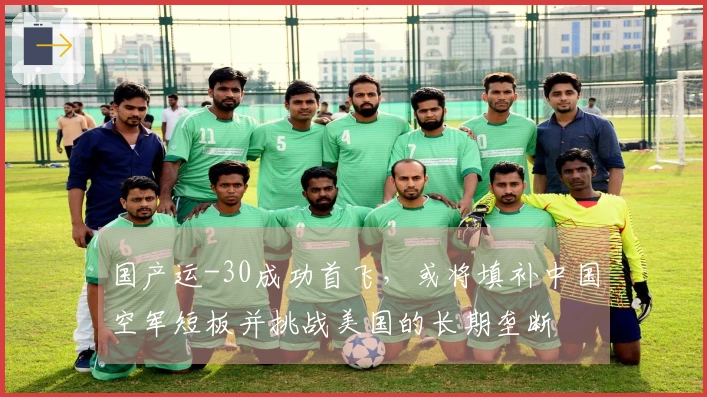 国产运-30成功首飞，或将填补中国空军短板并挑战美国的长期垄断