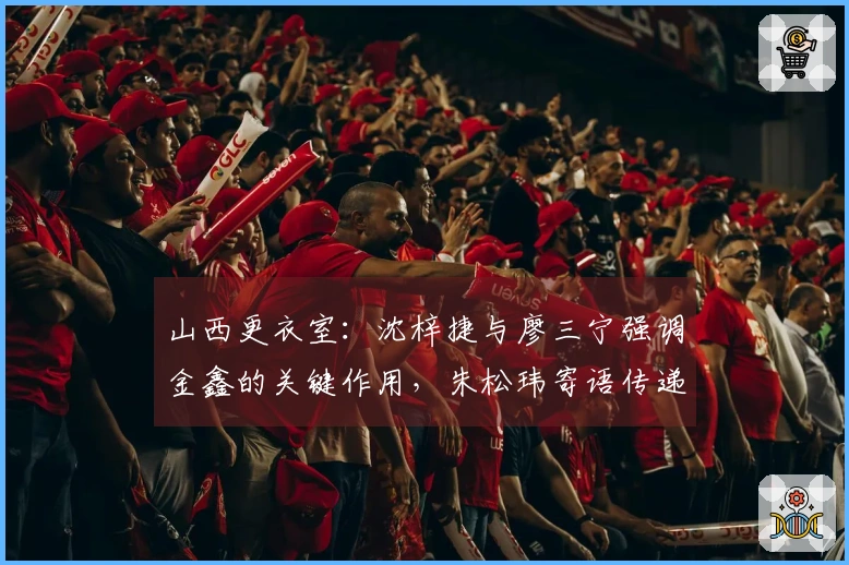 山西更衣室：沈梓捷与廖三宁强调金鑫的关键作用，朱松玮寄语传递持续动力