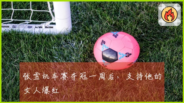 张雪机车赛夺冠一周后，支持他的女人爆红