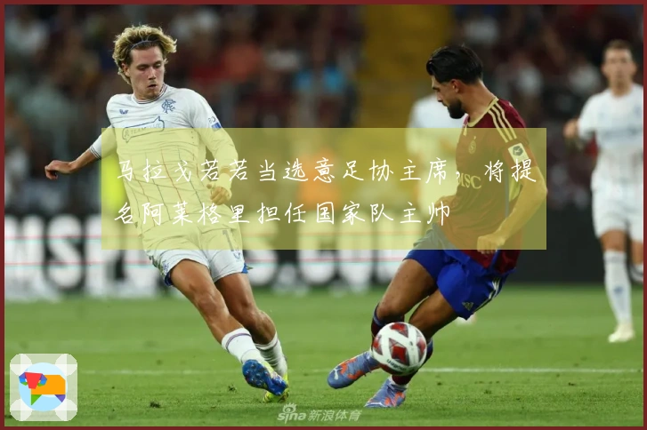 马拉戈若若当选意足协主席，将提名阿莱格里担任国家队主帅