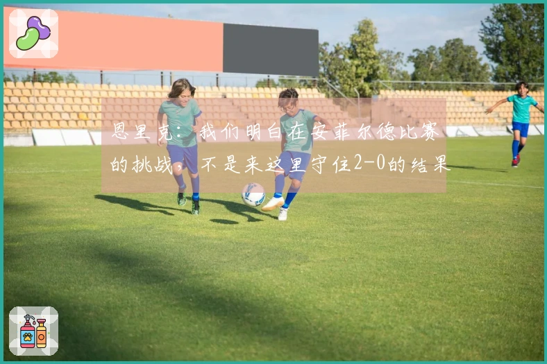 恩里克：我们明白在安菲尔德比赛的挑战，不是来这里守住2-0的结果