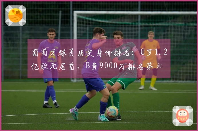 葡萄牙球员历史身价排名：C罗1.2亿欧元居首，B费9000万排名第六