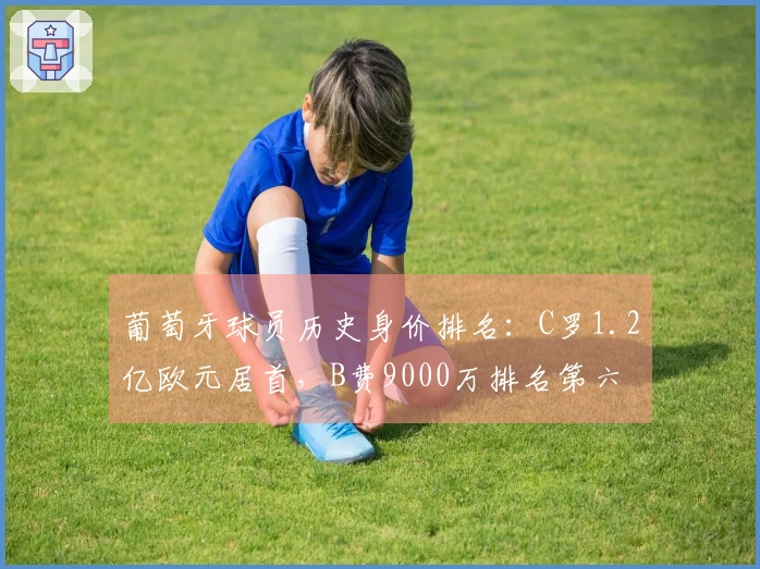 葡萄牙球员历史身价排名：C罗1.2亿欧元居首，B费9000万排名第六
