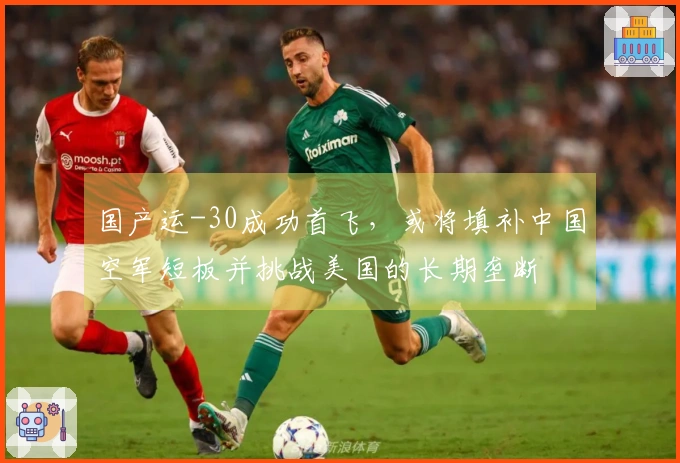 国产运-30成功首飞，或将填补中国空军短板并挑战美国的长期垄断