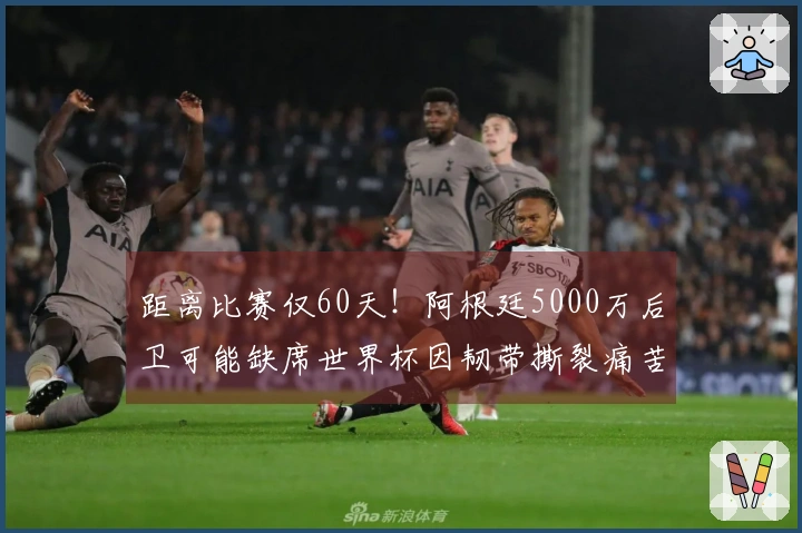 距离比赛仅60天！阿根廷5000万后卫可能缺席世界杯因韧带撕裂痛苦离场
