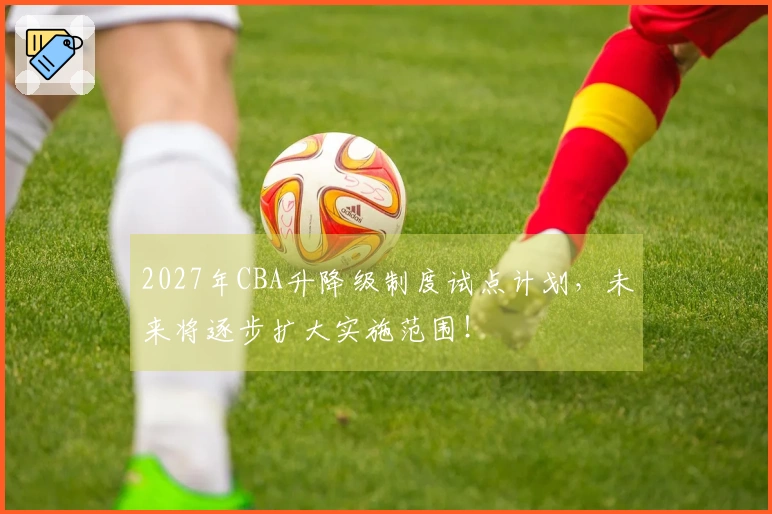 2027年CBA升降级制度试点计划，未来将逐步扩大实施范围！